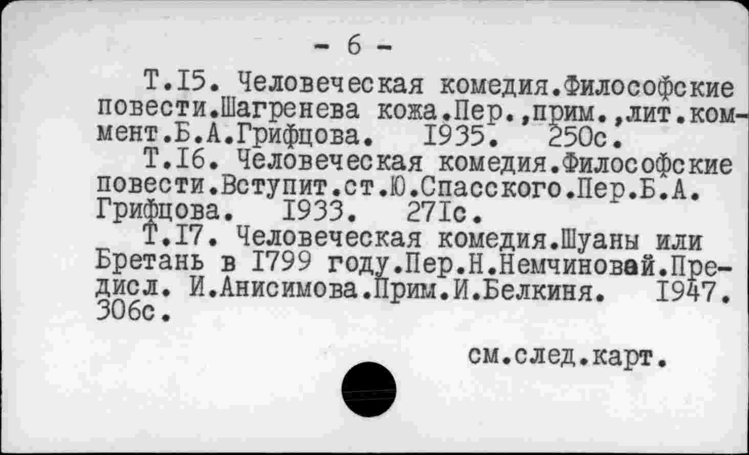 ﻿- 6 -
Т.15. Человеческая комедия.Философекие повести.Шагренева кожа.Пер.»прим.,лит.коммент. Б. А. Грифцова. 1935. 250с.
Т.16. Человеческая комедия.Философекие повести.Вступит.ст.Ю.Спасского.Пер.Б.А. Грифцова. 1933.	271с.
Т.17. Человеческая комедия.Шуаны или Бретань в 1799 году.Пер.Н.Немчиновай.Пре-дисл. И.Анисимова.Прим.И.Белкиня. 1947. 306с.
см.след.карт